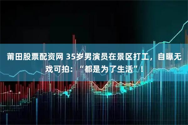 莆田股票配资网 35岁男演员在景区打工，自曝无戏可拍：“都是为了生活”！