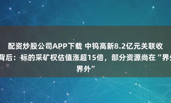 配资炒股公司APP下载 中钨高新8.2亿元关联收购背后：标的采矿权估值涨超15倍，部分资源尚在“界外”