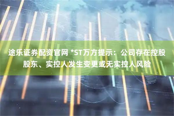 途乐证券配资官网 *ST万方提示：公司存在控股股东、实控人发生变更或无实控人风险
