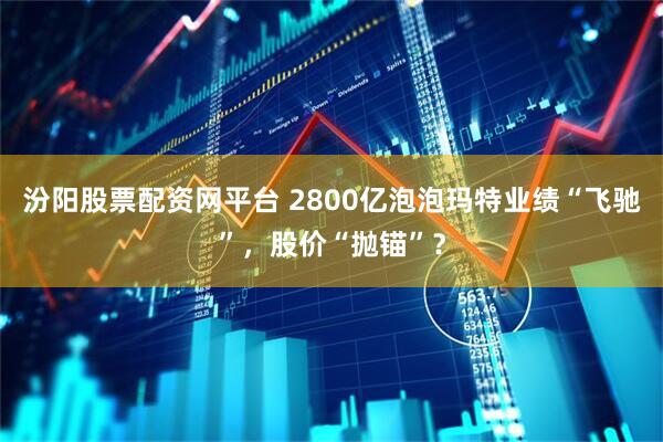 汾阳股票配资网平台 2800亿泡泡玛特业绩“飞驰”，股价“抛锚”？
