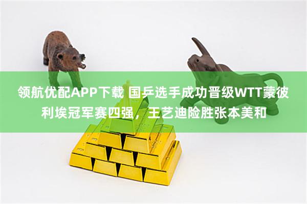 领航优配APP下载 国乒选手成功晋级WTT蒙彼利埃冠军赛四强，王艺迪险胜张本美和
