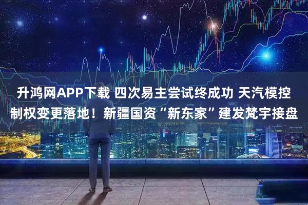 升鸿网APP下载 四次易主尝试终成功 天汽模控制权变更落地！新疆国资“新东家”建发梵宇接盘