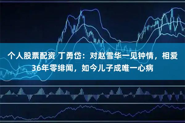 个人股票配资 丁勇岱：对赵雪华一见钟情，相爱36年零绯闻，如今儿子成唯一心病
