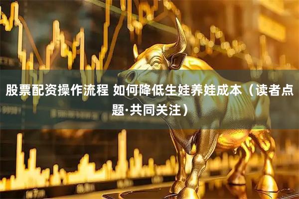股票配资操作流程 如何降低生娃养娃成本（读者点题·共同关注）