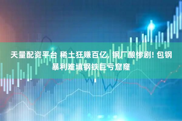 天量配资平台 稀土狂赚百亿, 钢厂酿惨剧! 包钢暴利难填钢铁巨亏窟窿