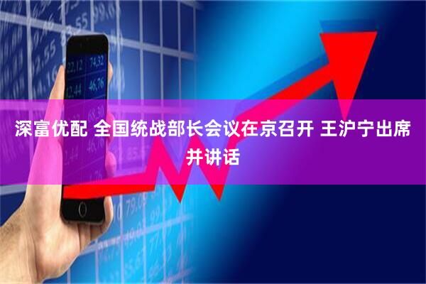 深富优配 全国统战部长会议在京召开 王沪宁出席并讲话
