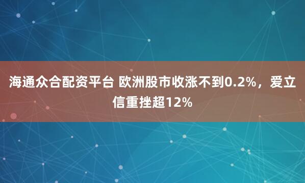 海通众合配资平台 欧洲股市收涨不到0.2%，爱立信重挫超12%