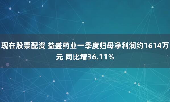 现在股票配资 益盛药业一季度归母净利润约1614万元 同比增36.11%