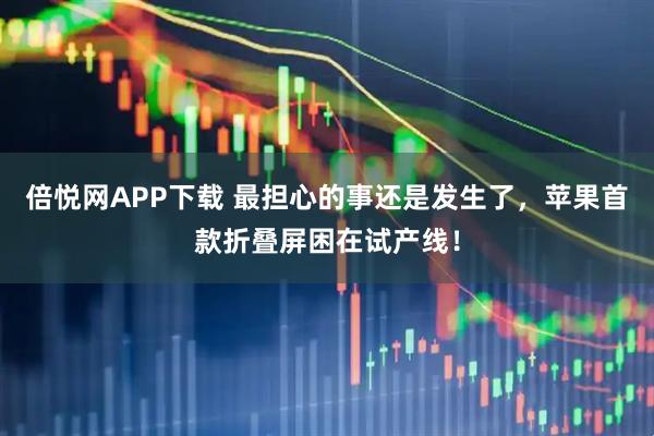 倍悦网APP下载 最担心的事还是发生了，苹果首款折叠屏困在试产线！